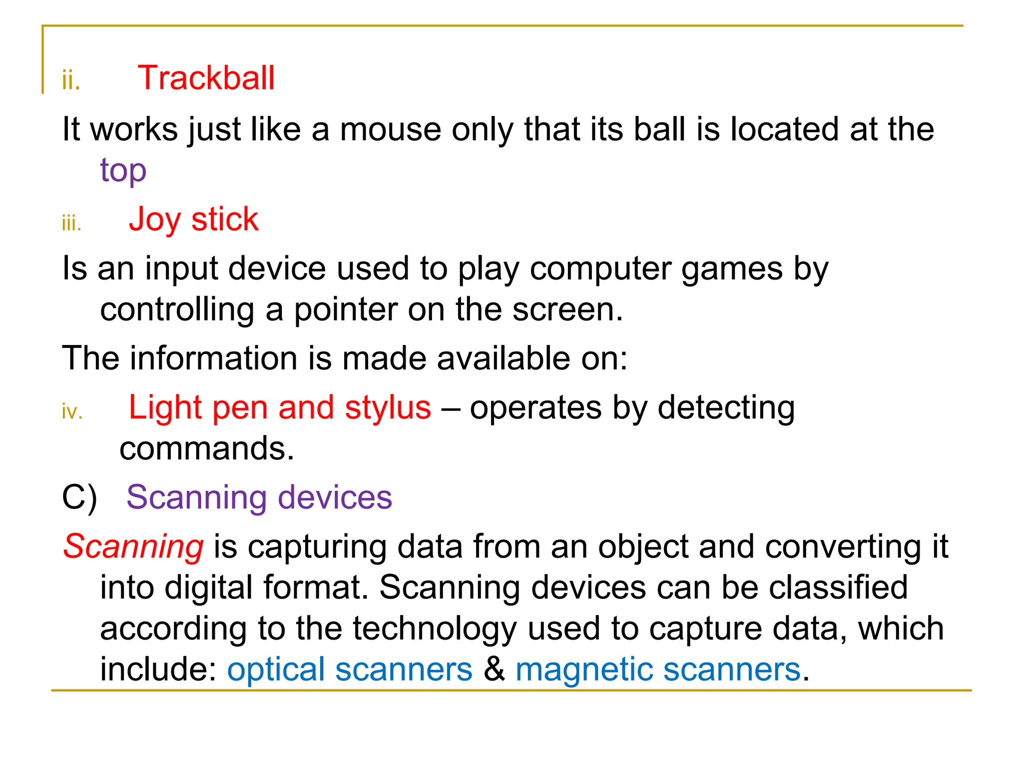 ii. Trackball
It works just like a mouse only that its ball is located at the
top
iii. Joy stick
Is an input device used to play computer games by
controlling a pointer on the screen.
The information is made available on:
iv. Light pen and stylus – operates by detecting
commands.
C) Scanning devices
Scanning is capturing data from an object and converting it
into digital format. Scanning devices can be classified
according to the technology used to capture data, which
include: optical scanners & magnetic scanners.
 