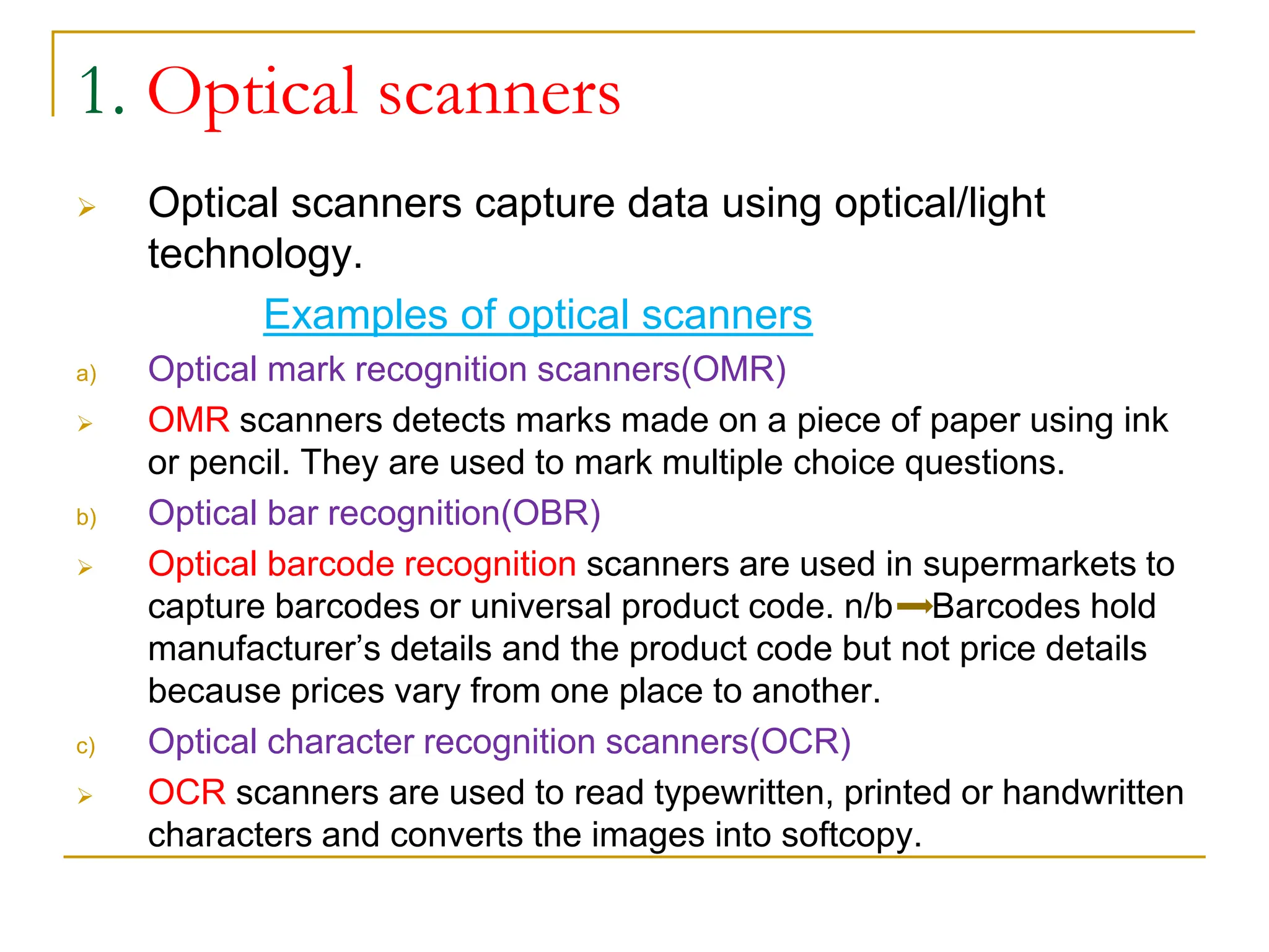 1. Optical scanners
 Optical scanners capture data using optical/light
technology.
Examples of optical scanners
a) Optical mark recognition scanners(OMR)
 OMR scanners detects marks made on a piece of paper using ink
or pencil. They are used to mark multiple choice questions.
b) Optical bar recognition(OBR)
 Optical barcode recognition scanners are used in supermarkets to
capture barcodes or universal product code. n/b Barcodes hold
manufacturer’s details and the product code but not price details
because prices vary from one place to another.
c) Optical character recognition scanners(OCR)
 OCR scanners are used to read typewritten, printed or handwritten
characters and converts the images into softcopy.
 