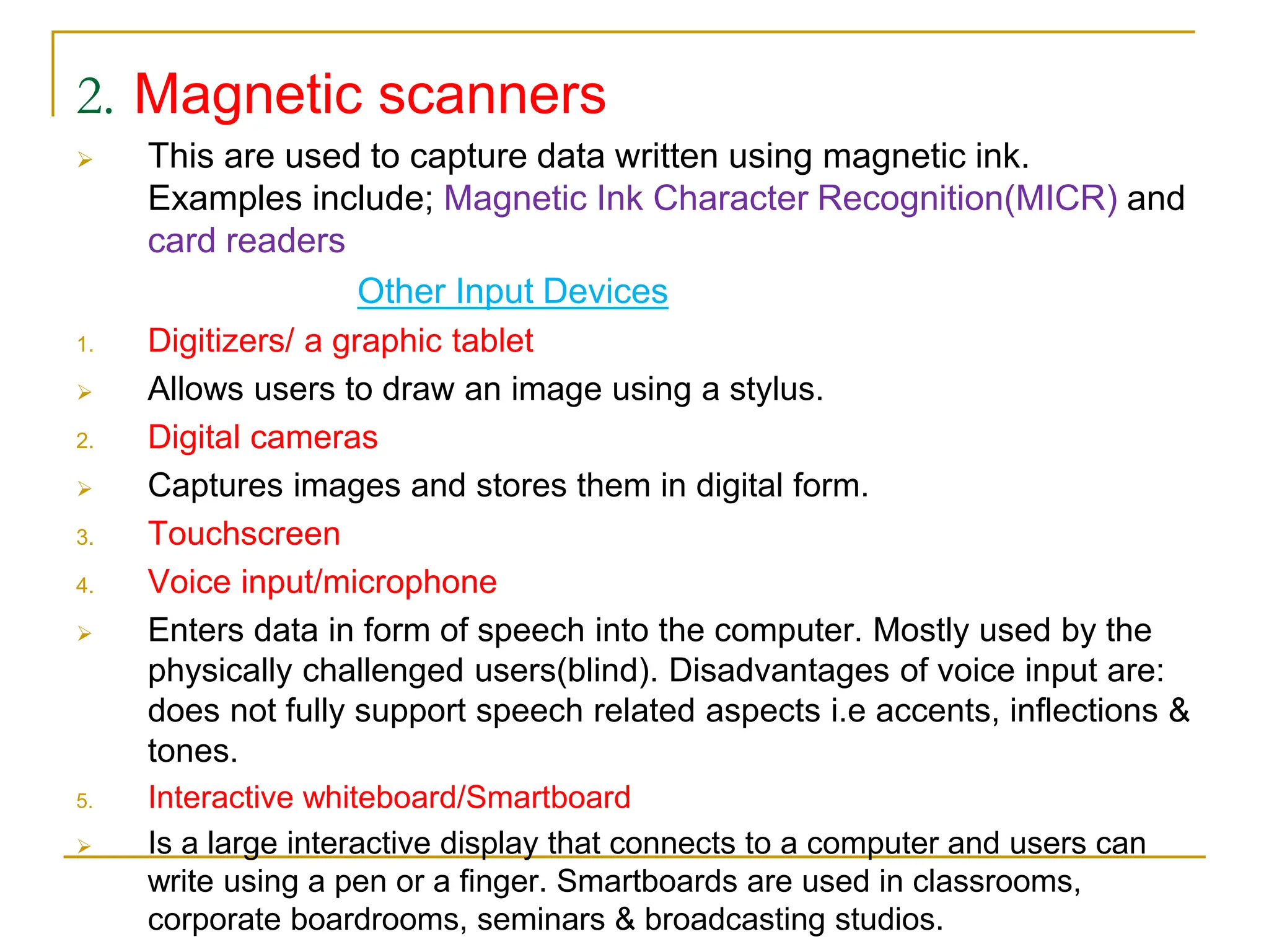 2. Magnetic scanners
 This are used to capture data written using magnetic ink.
Examples include; Magnetic Ink Character Recognition(MICR) and
card readers
Other Input Devices
1. Digitizers/ a graphic tablet
 Allows users to draw an image using a stylus.
2. Digital cameras
 Captures images and stores them in digital form.
3. Touchscreen
4. Voice input/microphone
 Enters data in form of speech into the computer. Mostly used by the
physically challenged users(blind). Disadvantages of voice input are:
does not fully support speech related aspects i.e accents, inflections &
tones.
5. Interactive whiteboard/Smartboard
 Is a large interactive display that connects to a computer and users can
write using a pen or a finger. Smartboards are used in classrooms,
corporate boardrooms, seminars & broadcasting studios.
 