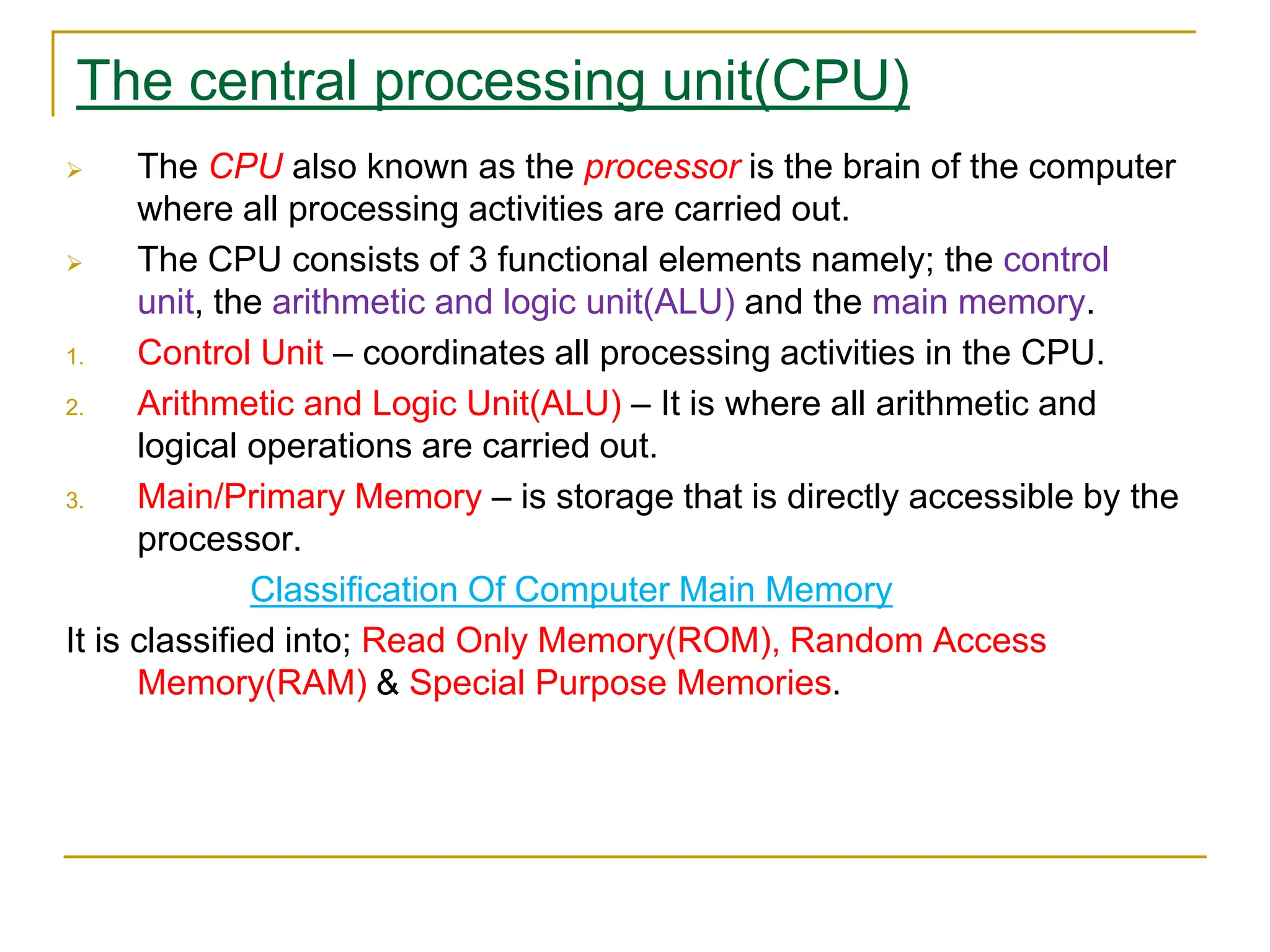 The central processing unit(CPU)
 The CPU also known as the processor is the brain of the computer
where all processing activities are carried out.
 The CPU consists of 3 functional elements namely; the control
unit, the arithmetic and logic unit(ALU) and the main memory.
1. Control Unit – coordinates all processing activities in the CPU.
2. Arithmetic and Logic Unit(ALU) – It is where all arithmetic and
logical operations are carried out.
3. Main/Primary Memory – is storage that is directly accessible by the
processor.
Classification Of Computer Main Memory
It is classified into; Read Only Memory(ROM), Random Access
Memory(RAM) & Special Purpose Memories.
 