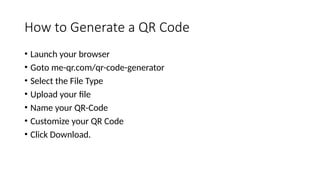 How to Generate a QR Code
• Launch your browser
• Goto me-qr.com/qr-code-generator
• Select the File Type
• Upload your file
• Name your QR-Code
• Customize your QR Code
• Click Download.
 