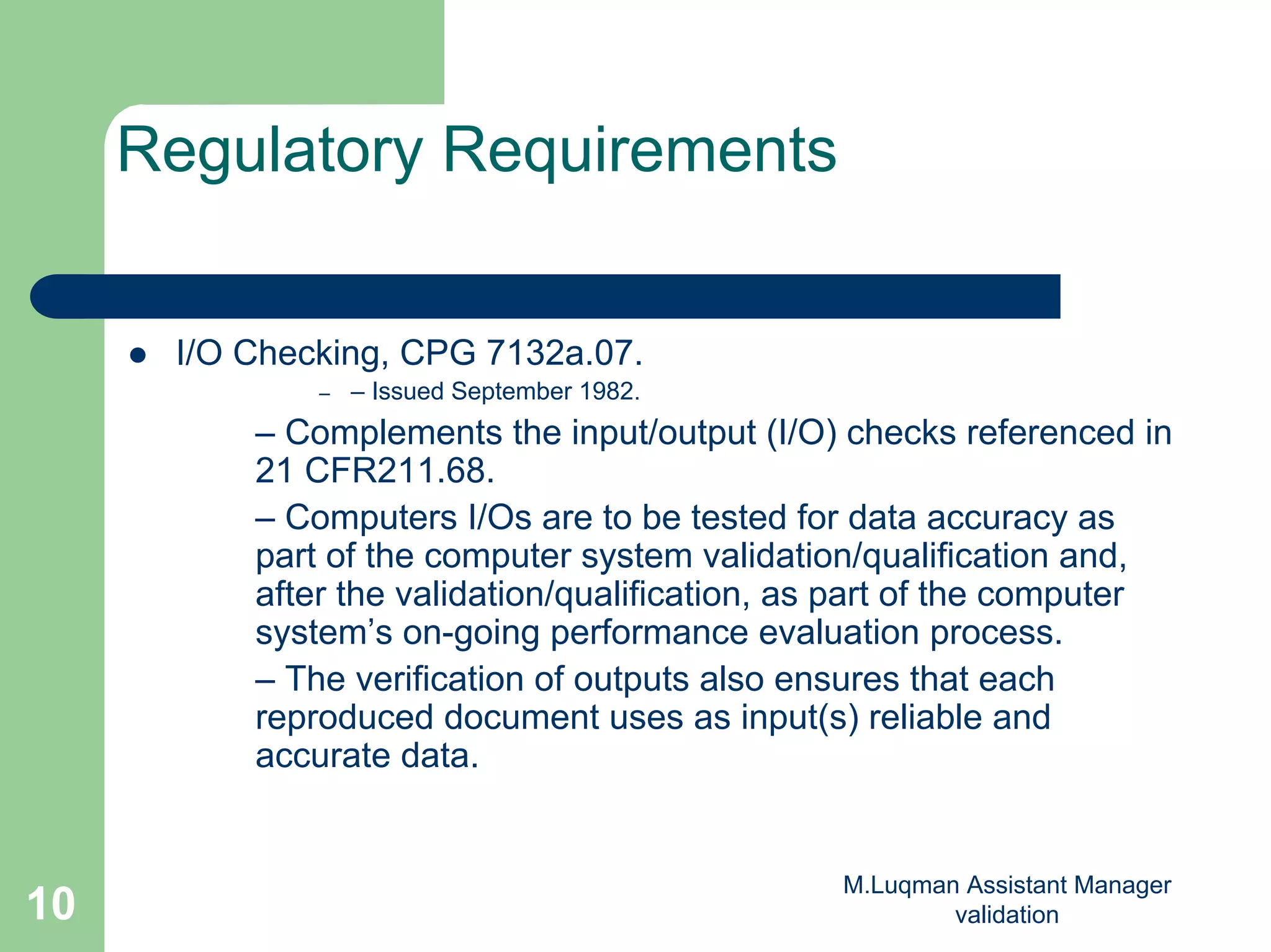 M.Luqman Assistant Manager
validation10
Regulatory Requirements
I/O Checking, CPG 7132a.07.
– – Issued September 1982.
– Complements the input/output (I/O) checks referenced in
21 CFR211.68.
– Computers I/Os are to be tested for data accuracy as
part of the computer system validation/qualification and,
after the validation/qualification, as part of the computer
system’s on-going performance evaluation process.
– The verification of outputs also ensures that each
reproduced document uses as input(s) reliable and
accurate data.
 
