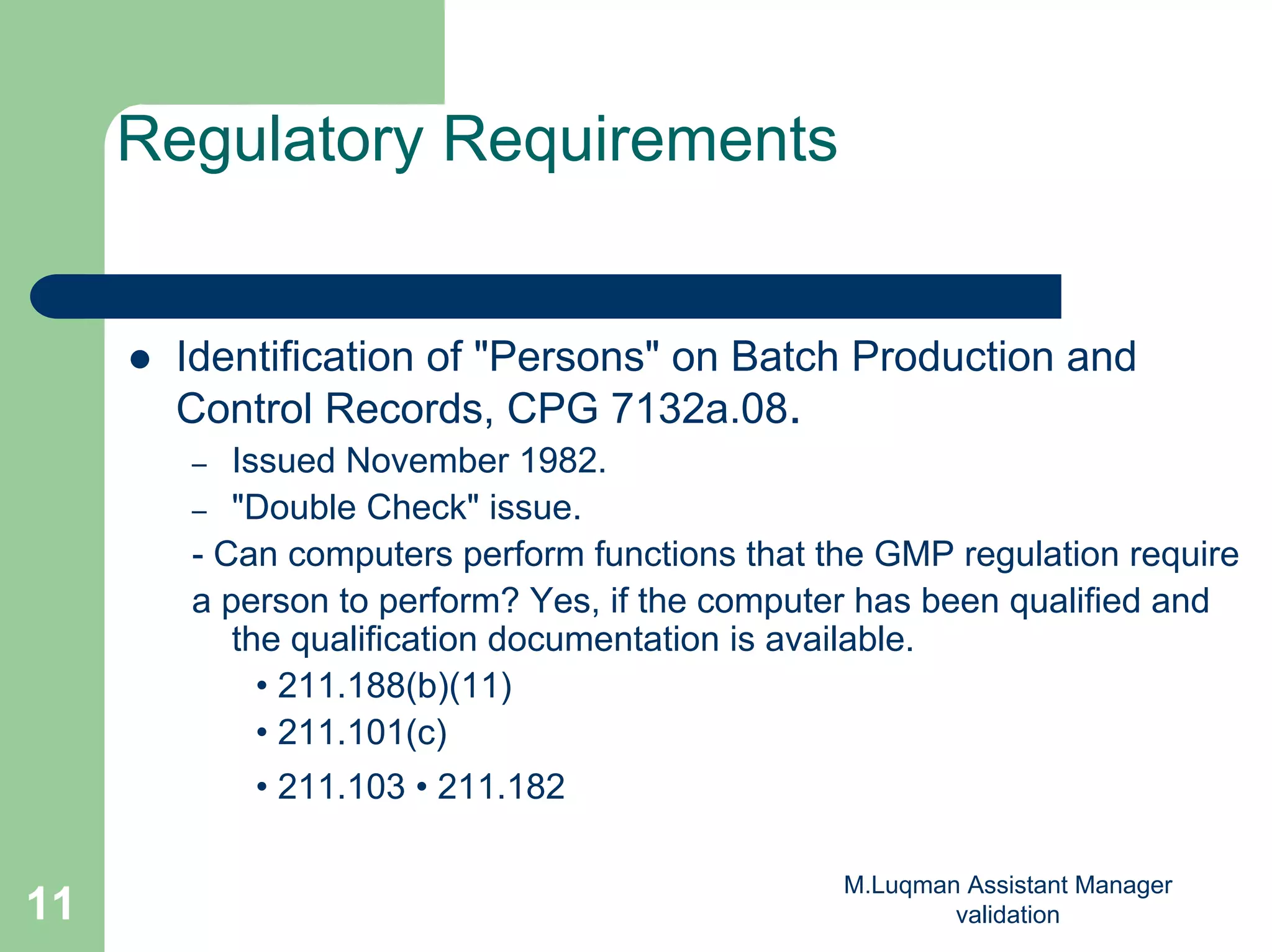 M.Luqman Assistant Manager
validation11
Regulatory Requirements
Identification of "Persons" on Batch Production and
Control Records, CPG 7132a.08.
– Issued November 1982.
– "Double Check" issue.
- Can computers perform functions that the GMP regulation require
a person to perform? Yes, if the computer has been qualified and
the qualification documentation is available.
• 211.188(b)(11)
• 211.101(c)
• 211.103 • 211.182
 