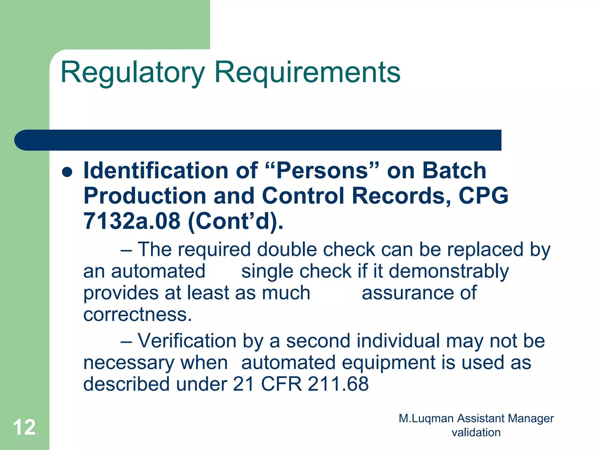 M.Luqman Assistant Manager
validation12
Regulatory Requirements
Identification of “Persons” on Batch
Production and Control Records, CPG
7132a.08 (Cont’d).
– The required double check can be replaced by
an automated single check if it demonstrably
provides at least as much assurance of
correctness.
– Verification by a second individual may not be
necessary when automated equipment is used as
described under 21 CFR 211.68
 