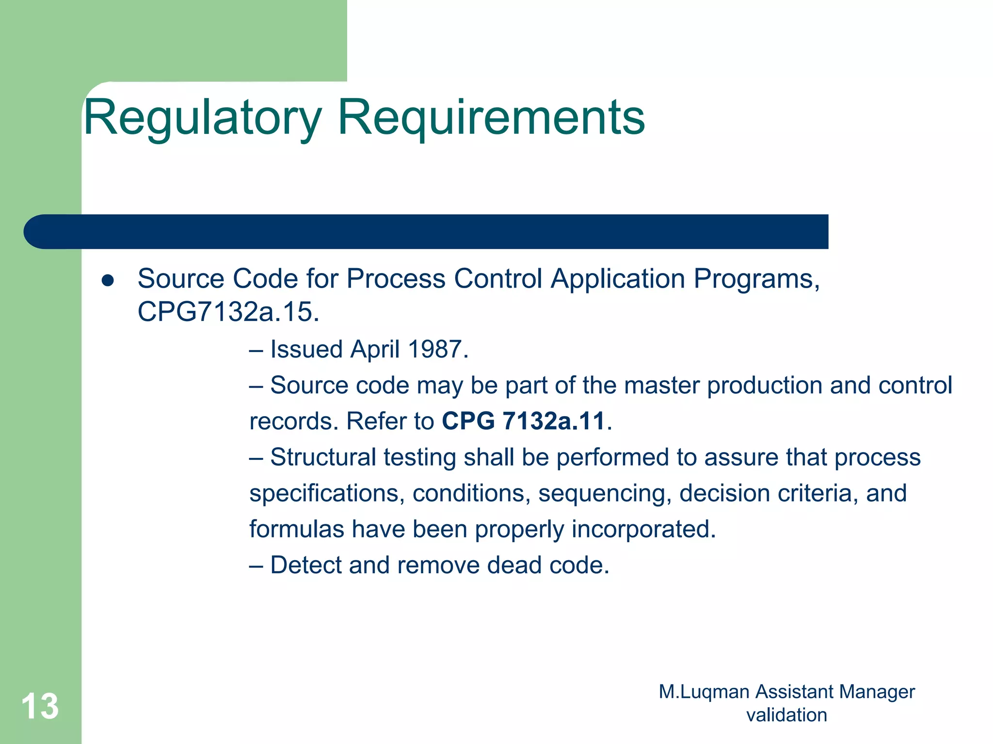 M.Luqman Assistant Manager
validation13
Regulatory Requirements
Source Code for Process Control Application Programs,
CPG7132a.15.
– Issued April 1987.
– Source code may be part of the master production and control
records. Refer to CPG 7132a.11.
– Structural testing shall be performed to assure that process
specifications, conditions, sequencing, decision criteria, and
formulas have been properly incorporated.
– Detect and remove dead code.
 