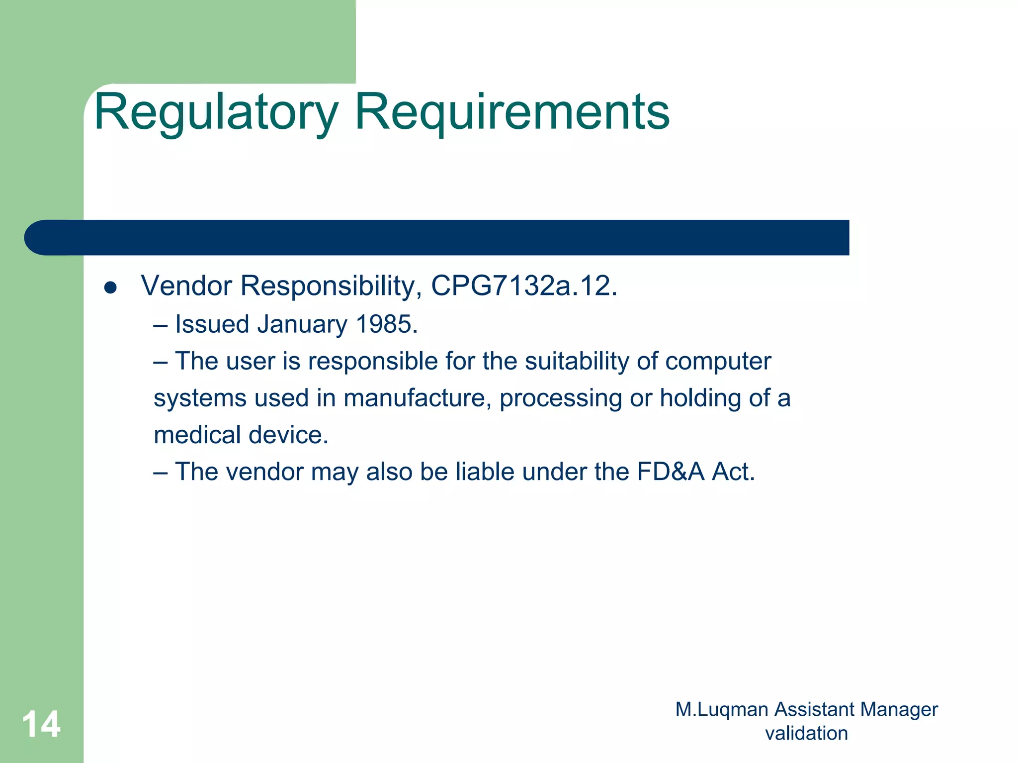 M.Luqman Assistant Manager
validation14
Regulatory Requirements
Vendor Responsibility, CPG7132a.12.
– Issued January 1985.
– The user is responsible for the suitability of computer
systems used in manufacture, processing or holding of a
medical device.
– The vendor may also be liable under the FD&A Act.
 