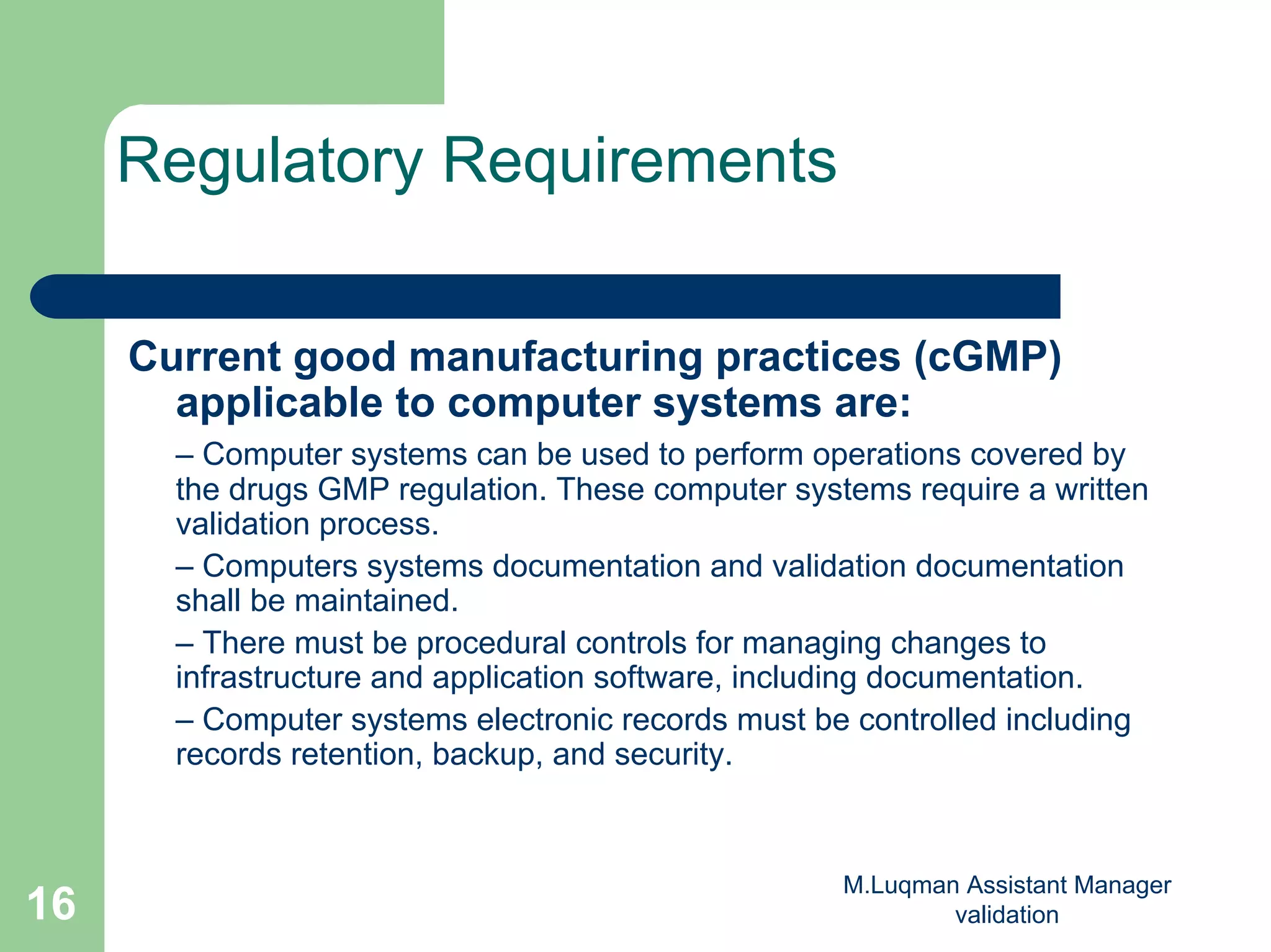 M.Luqman Assistant Manager
validation16
Regulatory Requirements
Current good manufacturing practices (cGMP)
applicable to computer systems are:
– Computer systems can be used to perform operations covered by
the drugs GMP regulation. These computer systems require a written
validation process.
– Computers systems documentation and validation documentation
shall be maintained.
– There must be procedural controls for managing changes to
infrastructure and application software, including documentation.
– Computer systems electronic records must be controlled including
records retention, backup, and security.
 