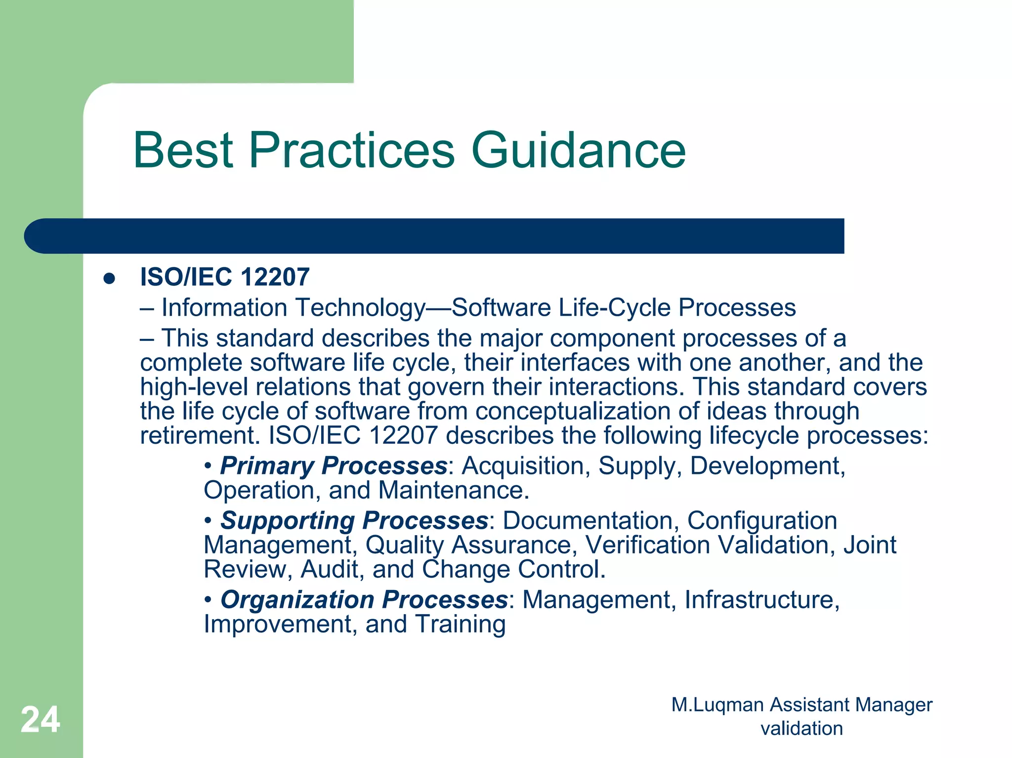 M.Luqman Assistant Manager
validation24
Best Practices Guidance
ISO/IEC 12207
– Information Technology—Software Life-Cycle Processes
– This standard describes the major component processes of a
complete software life cycle, their interfaces with one another, and the
high-level relations that govern their interactions. This standard covers
the life cycle of software from conceptualization of ideas through
retirement. ISO/IEC 12207 describes the following lifecycle processes:
• Primary Processes: Acquisition, Supply, Development,
Operation, and Maintenance.
• Supporting Processes: Documentation, Configuration
Management, Quality Assurance, Verification Validation, Joint
Review, Audit, and Change Control.
• Organization Processes: Management, Infrastructure,
Improvement, and Training
 