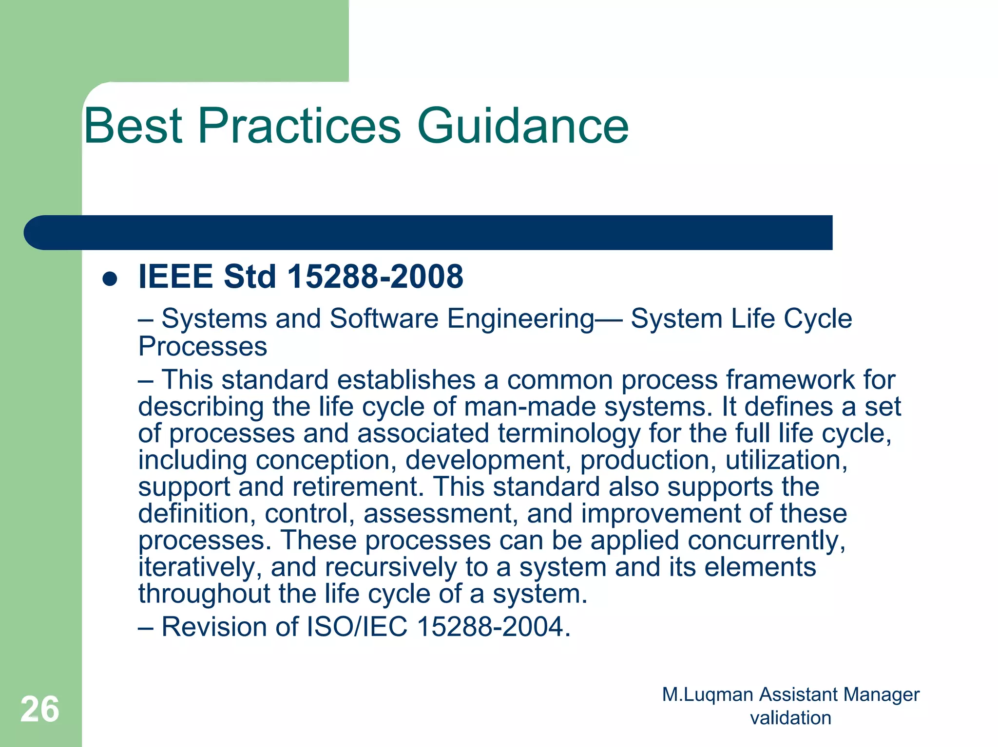 M.Luqman Assistant Manager
validation26
Best Practices Guidance
IEEE Std 15288-2008
– Systems and Software Engineering— System Life Cycle
Processes
– This standard establishes a common process framework for
describing the life cycle of man-made systems. It defines a set
of processes and associated terminology for the full life cycle,
including conception, development, production, utilization,
support and retirement. This standard also supports the
definition, control, assessment, and improvement of these
processes. These processes can be applied concurrently,
iteratively, and recursively to a system and its elements
throughout the life cycle of a system.
– Revision of ISO/IEC 15288-2004.
 