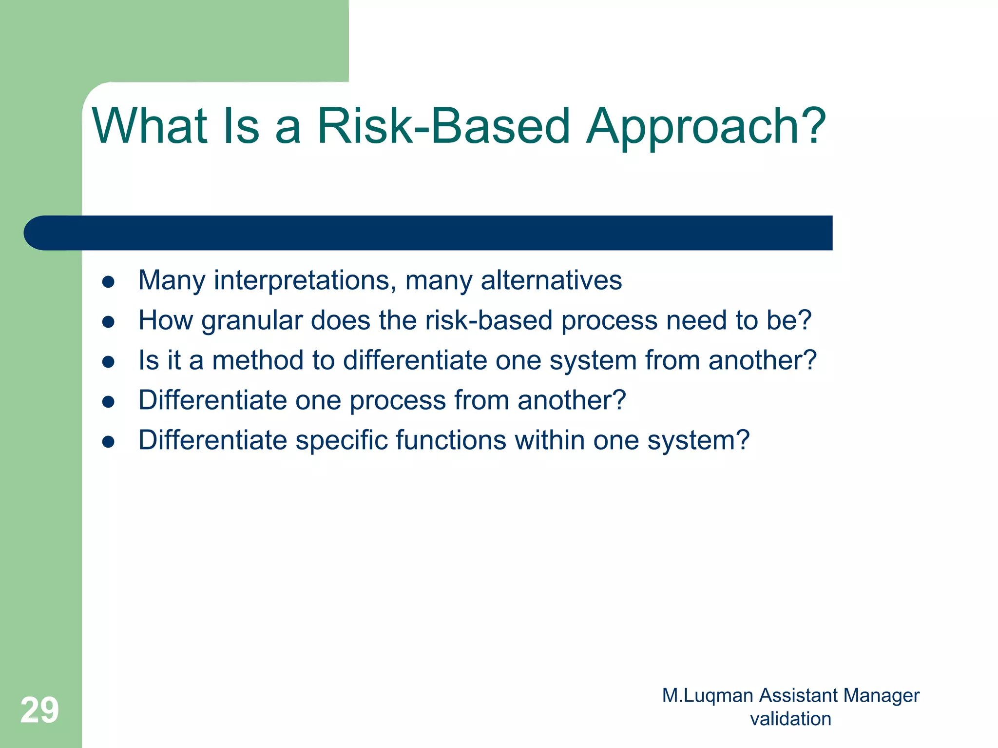 M.Luqman Assistant Manager
validation29
What Is a Risk-Based Approach?
Many interpretations, many alternatives
How granular does the risk-based process need to be?
Is it a method to differentiate one system from another?
Differentiate one process from another?
Differentiate specific functions within one system?
 