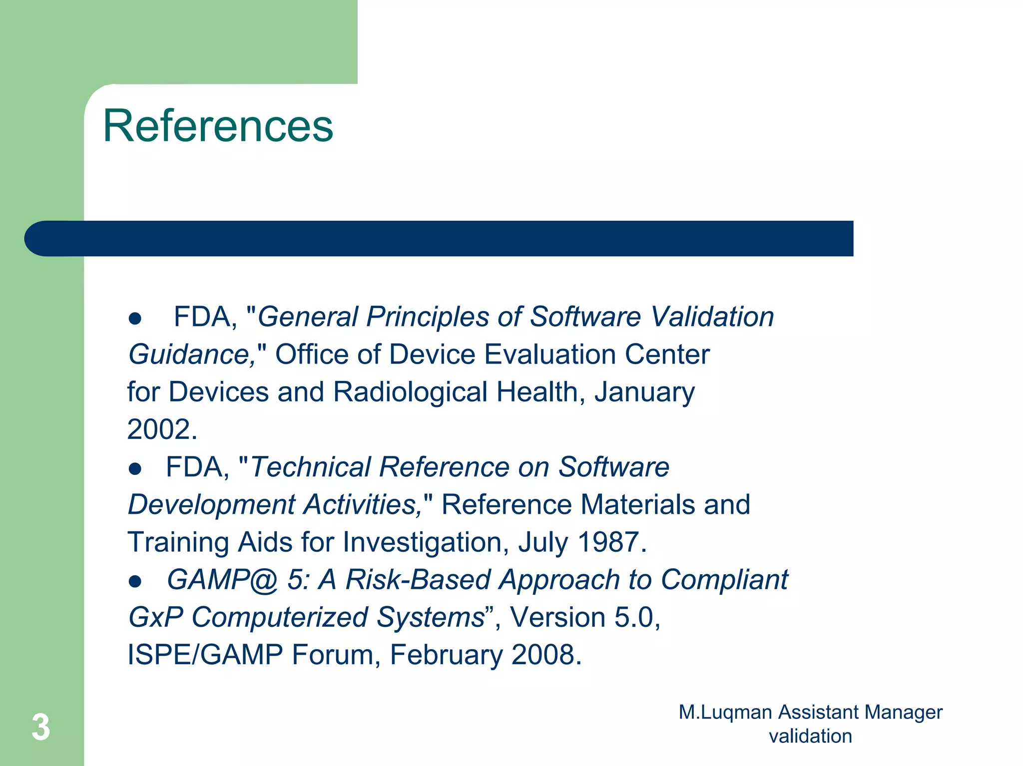 M.Luqman Assistant Manager
validation3
References
FDA, "General Principles of Software Validation
Guidance," Office of Device Evaluation Center
for Devices and Radiological Health, January
2002.
FDA, "Technical Reference on Software
Development Activities," Reference Materials and
Training Aids for Investigation, July 1987.
GAMP@ 5: A Risk-Based Approach to Compliant
GxP Computerized Systems”, Version 5.0,
ISPE/GAMP Forum, February 2008.
 