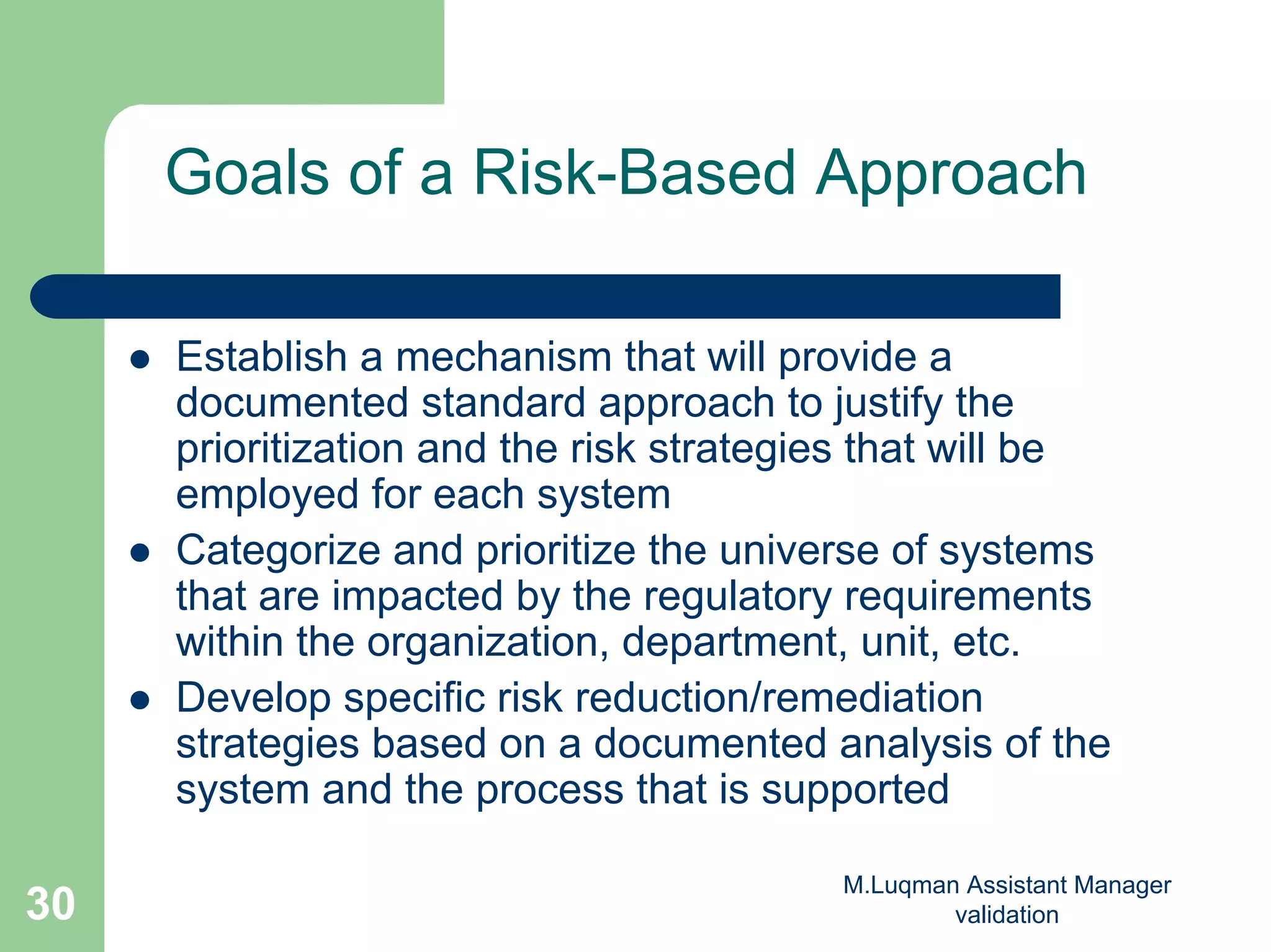 M.Luqman Assistant Manager
validation30
Goals of a Risk-Based Approach
Establish a mechanism that will provide a
documented standard approach to justify the
prioritization and the risk strategies that will be
employed for each system
Categorize and prioritize the universe of systems
that are impacted by the regulatory requirements
within the organization, department, unit, etc.
Develop specific risk reduction/remediation
strategies based on a documented analysis of the
system and the process that is supported
 