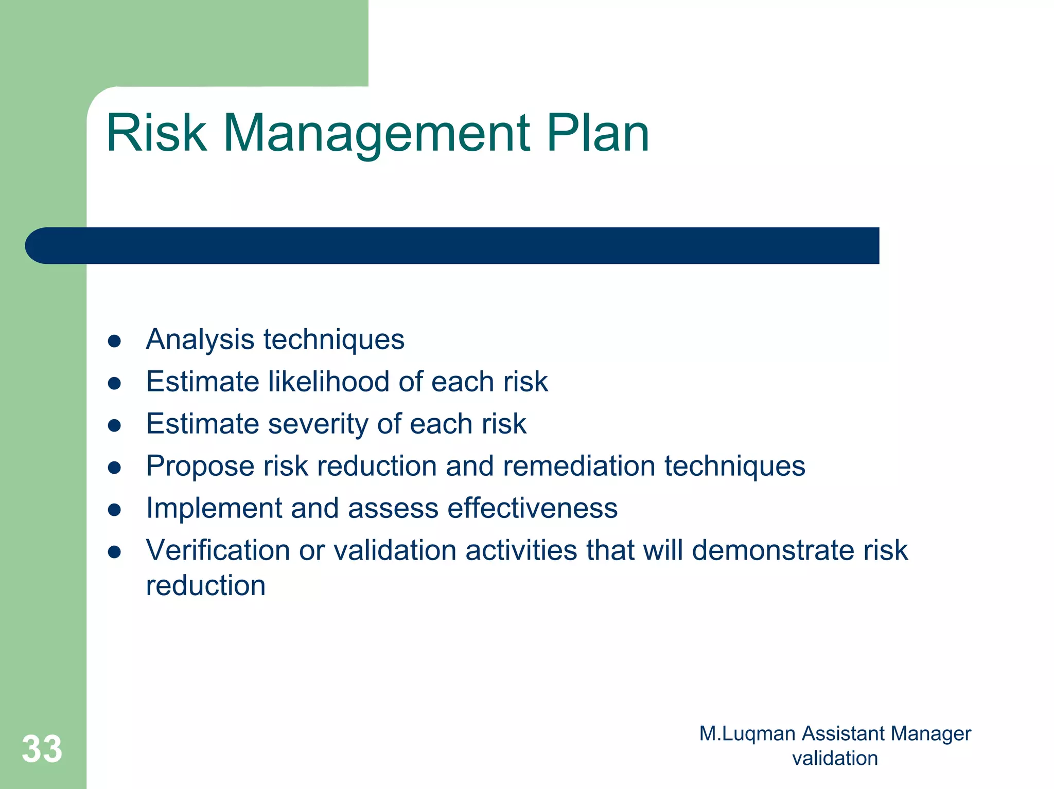 M.Luqman Assistant Manager
validation33
Risk Management Plan
Analysis techniques
Estimate likelihood of each risk
Estimate severity of each risk
Propose risk reduction and remediation techniques
Implement and assess effectiveness
Verification or validation activities that will demonstrate risk
reduction
 