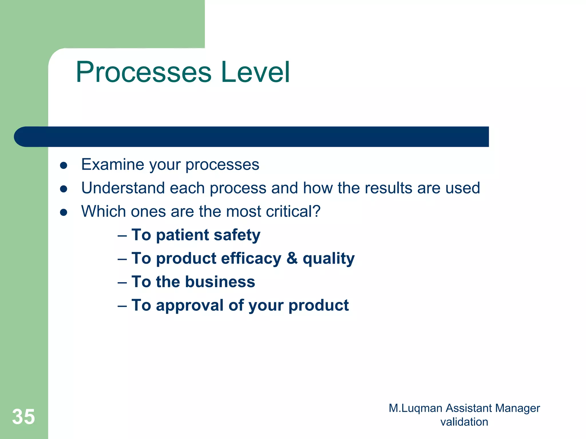 M.Luqman Assistant Manager
validation35
Processes Level
Examine your processes
Understand each process and how the results are used
Which ones are the most critical?
– To patient safety
– To product efficacy & quality
– To the business
– To approval of your product
 