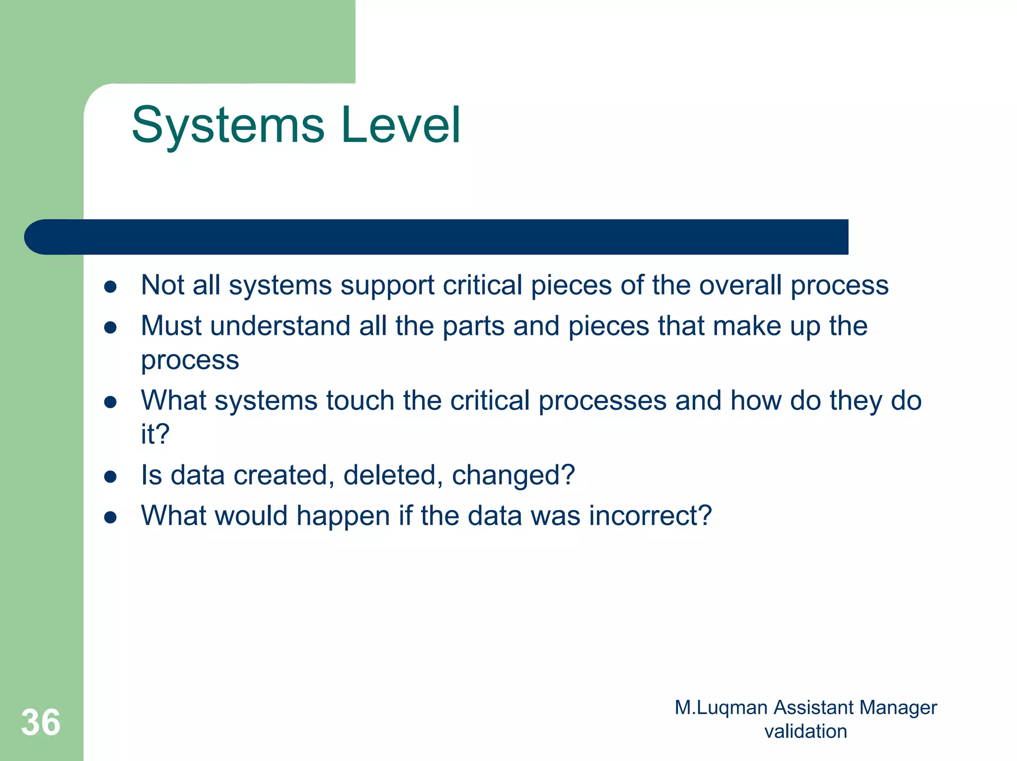 M.Luqman Assistant Manager
validation36
Systems Level
Not all systems support critical pieces of the overall process
Must understand all the parts and pieces that make up the
process
What systems touch the critical processes and how do they do
it?
Is data created, deleted, changed?
What would happen if the data was incorrect?
 
