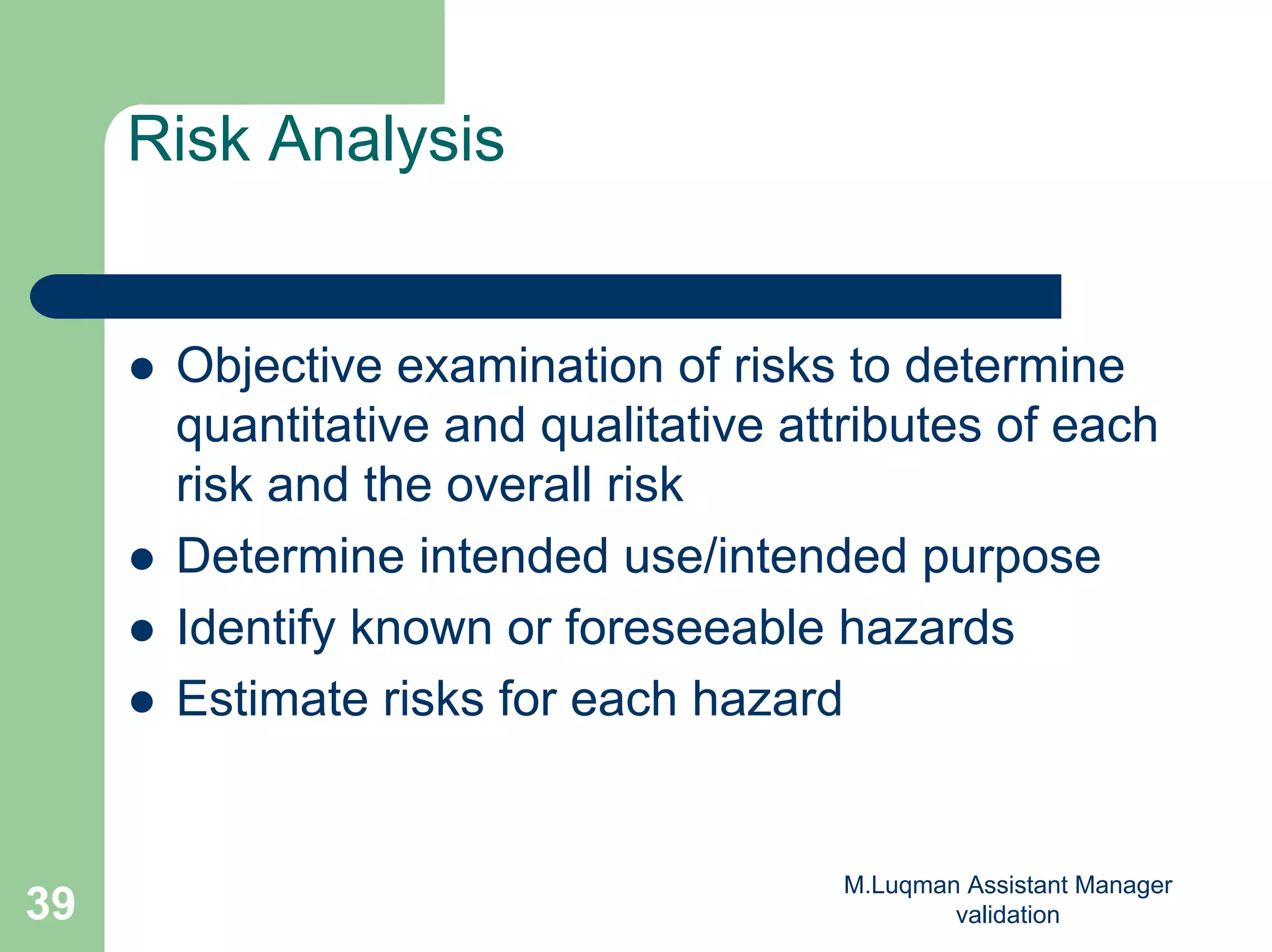 M.Luqman Assistant Manager
validation39
Risk Analysis
Objective examination of risks to determine
quantitative and qualitative attributes of each
risk and the overall risk
Determine intended use/intended purpose
Identify known or foreseeable hazards
Estimate risks for each hazard
 