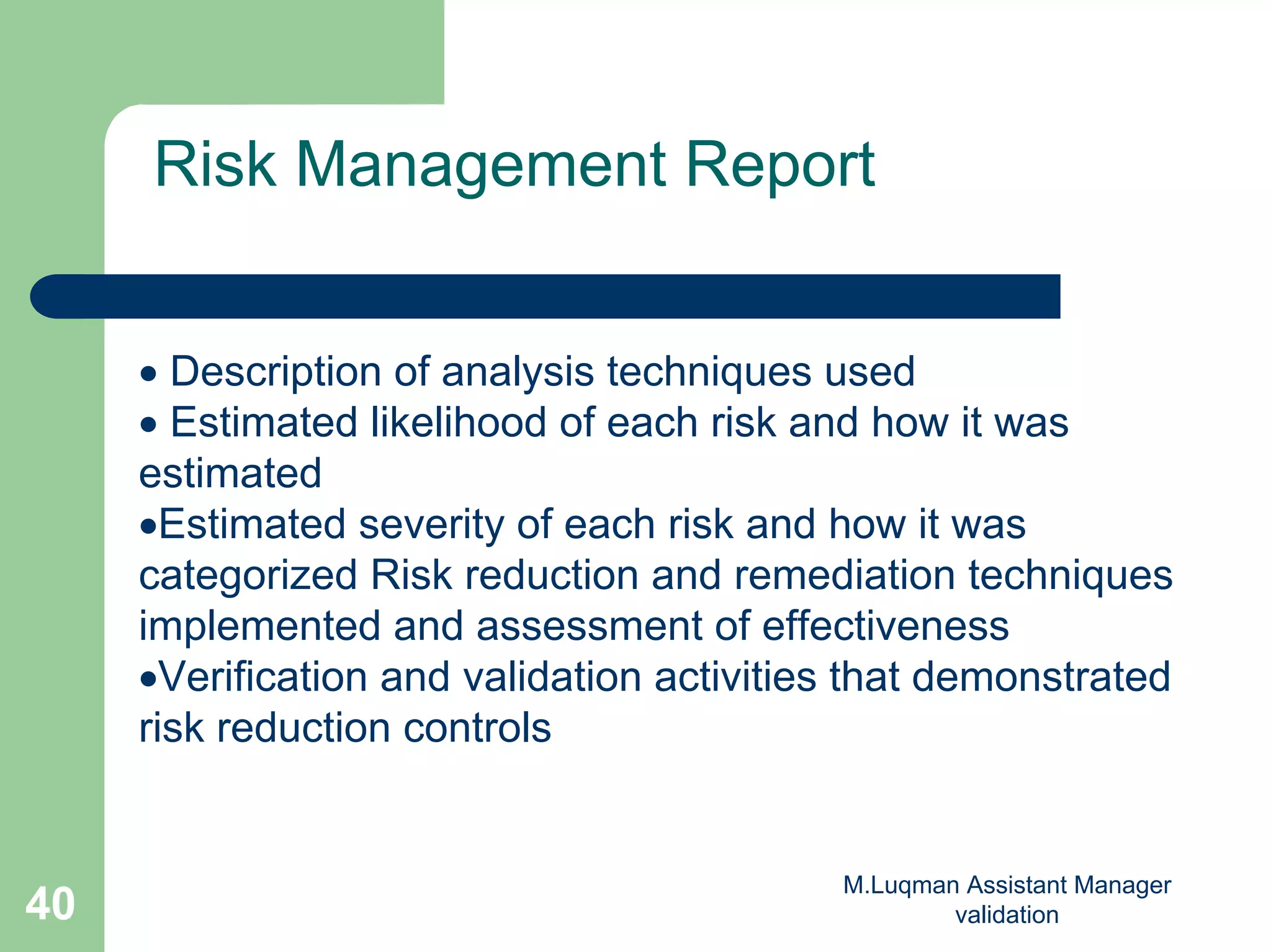 M.Luqman Assistant Manager
validation40
Risk Management Report
• Description of analysis techniques used
• Estimated likelihood of each risk and how it was
estimated
•Estimated severity of each risk and how it was
categorized Risk reduction and remediation techniques
implemented and assessment of effectiveness
•Verification and validation activities that demonstrated
risk reduction controls
 