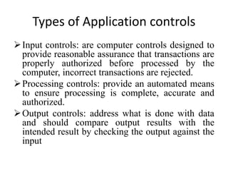 Types of Application controls
Input controls: are computer controls designed to
provide reasonable assurance that transactions are
properly authorized before processed by the
computer, incorrect transactions are rejected.
Processing controls: provide an automated means
to ensure processing is complete, accurate and
authorized.
Output controls: address what is done with data
and should compare output results with the
intended result by checking the output against the
input
 