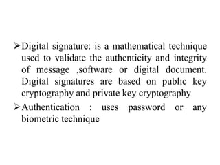 Digital signature: is a mathematical technique
used to validate the authenticity and integrity
of message ,software or digital document.
Digital signatures are based on public key
cryptography and private key cryptography
Authentication : uses password or any
biometric technique
 