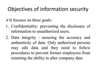 Objectives of information security
It focuses on three goals:
1. Confidentiality: preventing the disclosure of
information to unauthorized users.
2. Data integrity : ensuring the accuracy and
authenticity of data. Only authorized persons
may edit data and they need to follow
procedures to prevent former employees from
retaining the ability to alter company data
 