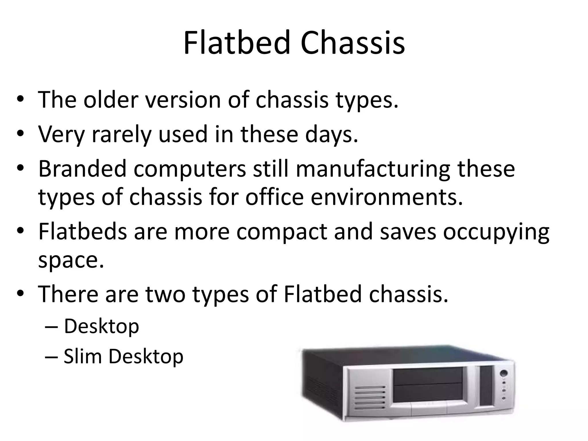 Flatbed Chassis
• The older version of chassis types.
• Very rarely used in these days.
• Branded computers still manufacturing these
types of chassis for office environments.
• Flatbeds are more compact and saves occupying
space.
• There are two types of Flatbed chassis.
– Desktop
– Slim Desktop
 