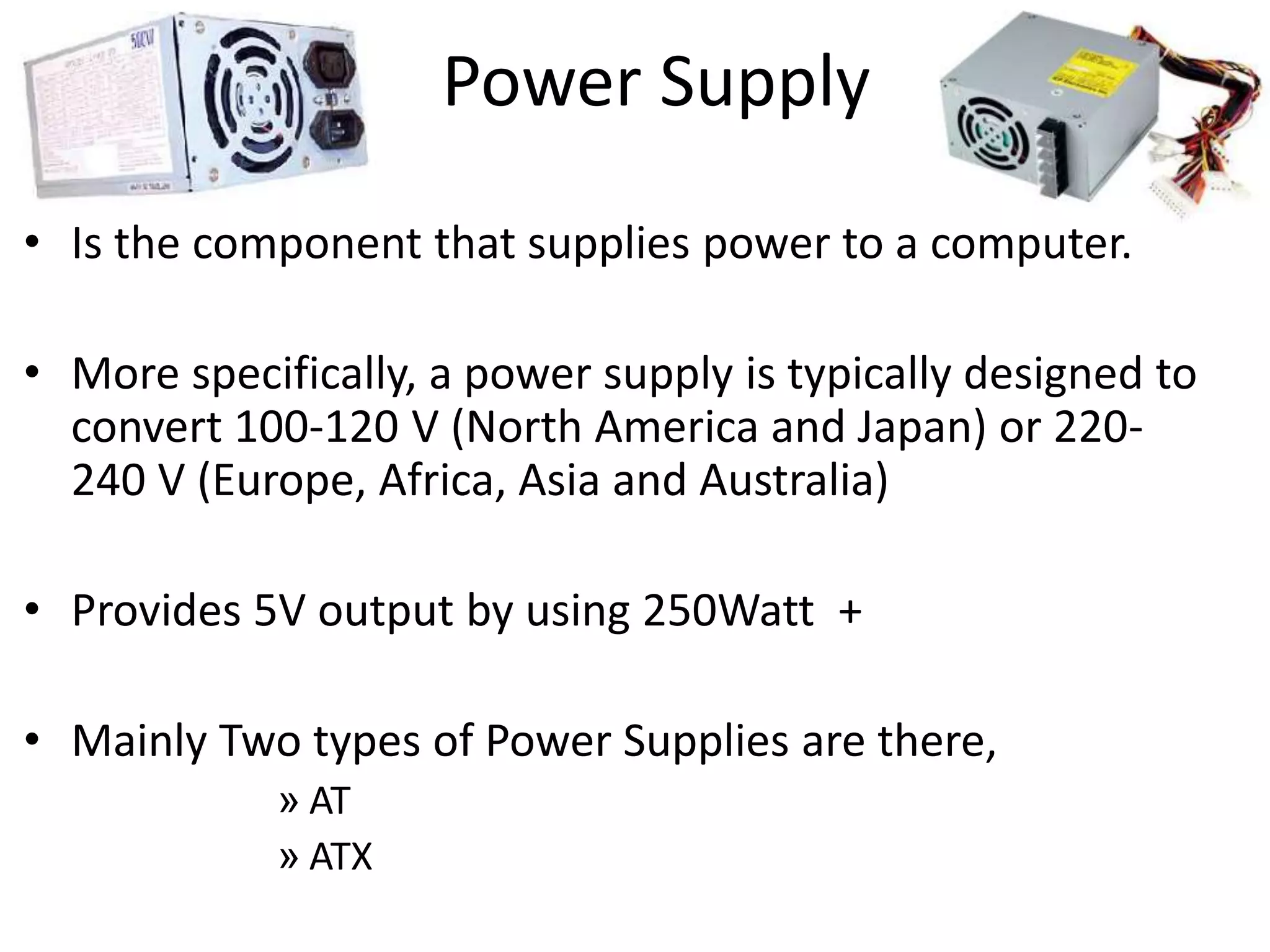 Power Supply
• Is the component that supplies power to a computer.
• More specifically, a power supply is typically designed to
convert 100-120 V (North America and Japan) or 220-
240 V (Europe, Africa, Asia and Australia)
• Provides 5V output by using 250Watt +
• Mainly Two types of Power Supplies are there,
» AT
» ATX
 