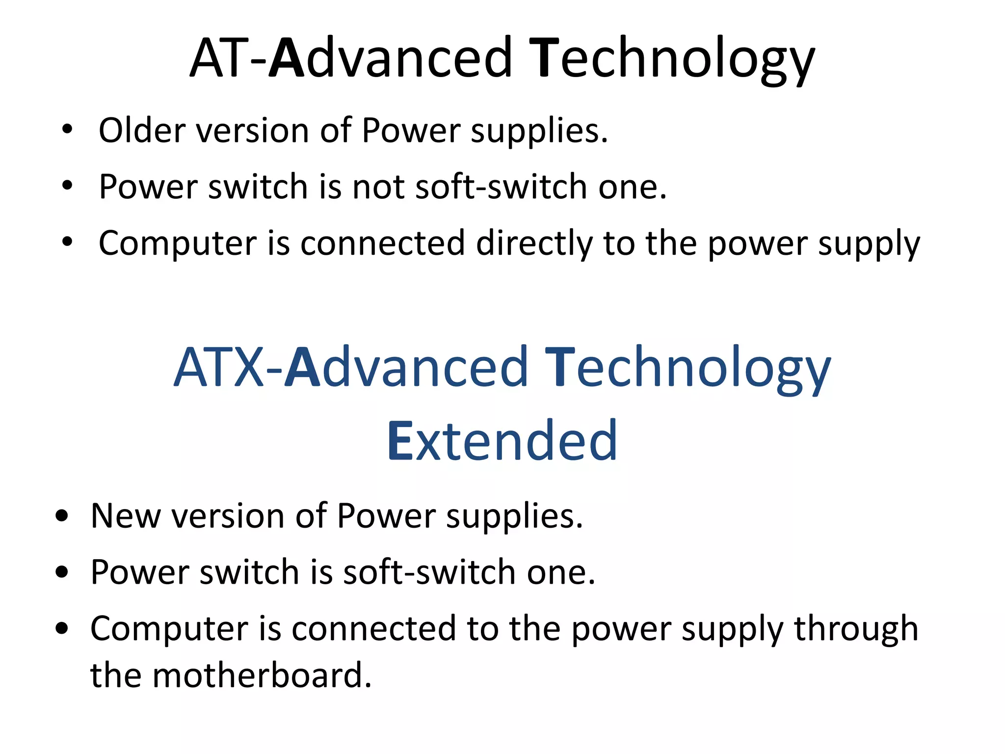 AT-Advanced Technology
• Older version of Power supplies.
• Power switch is not soft-switch one.
• Computer is connected directly to the power supply
ATX-Advanced Technology
Extended
• New version of Power supplies.
• Power switch is soft-switch one.
• Computer is connected to the power supply through
the motherboard.
 