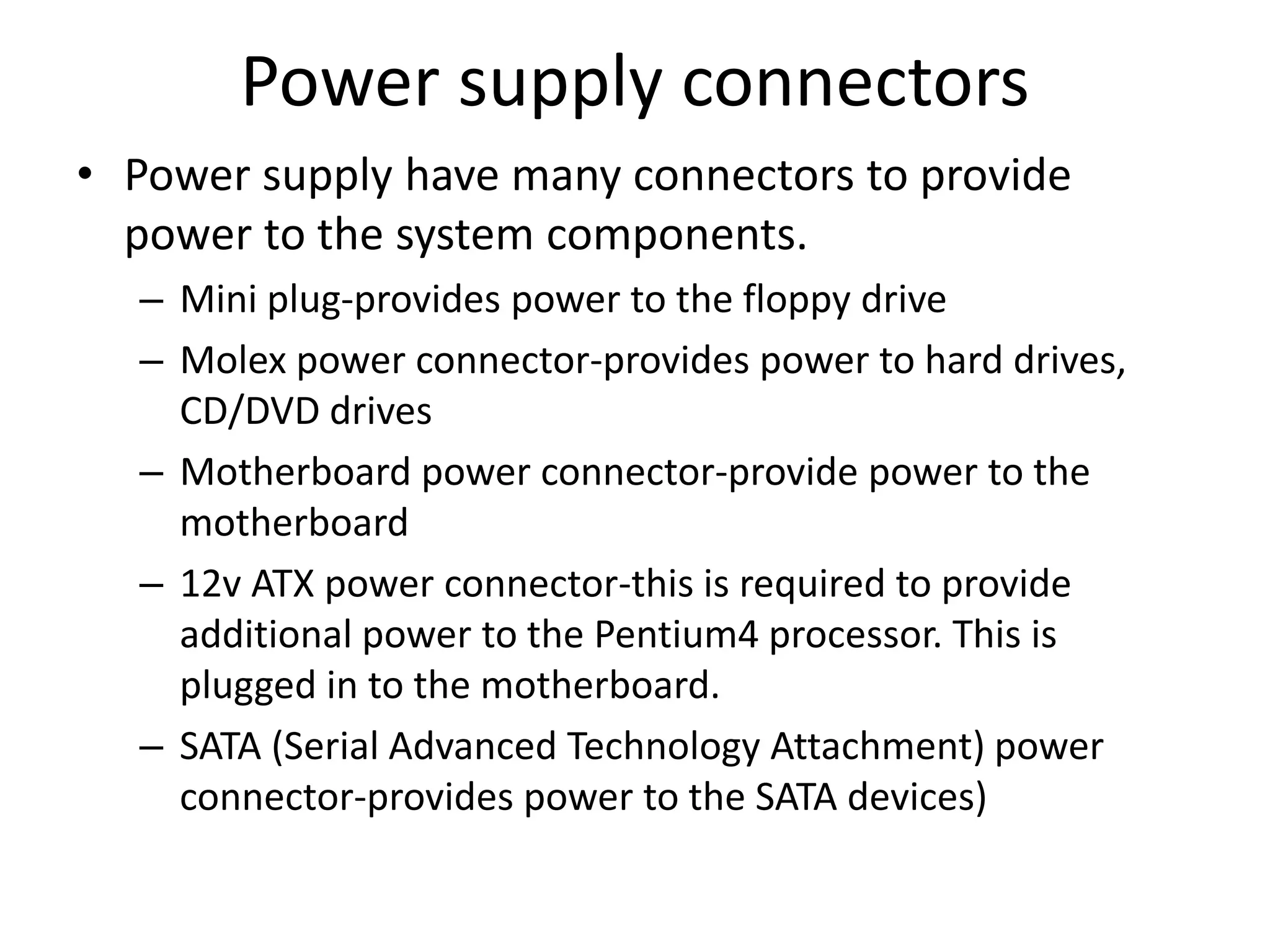 Power supply connectors
• Power supply have many connectors to provide
power to the system components.
– Mini plug-provides power to the floppy drive
– Molex power connector-provides power to hard drives,
CD/DVD drives
– Motherboard power connector-provide power to the
motherboard
– 12v ATX power connector-this is required to provide
additional power to the Pentium4 processor. This is
plugged in to the motherboard.
– SATA (Serial Advanced Technology Attachment) power
connector-provides power to the SATA devices)
 