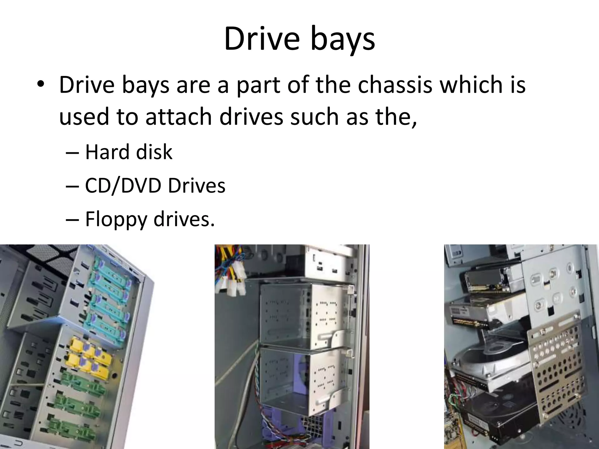 Drive bays
• Drive bays are a part of the chassis which is
used to attach drives such as the,
– Hard disk
– CD/DVD Drives
– Floppy drives.
 