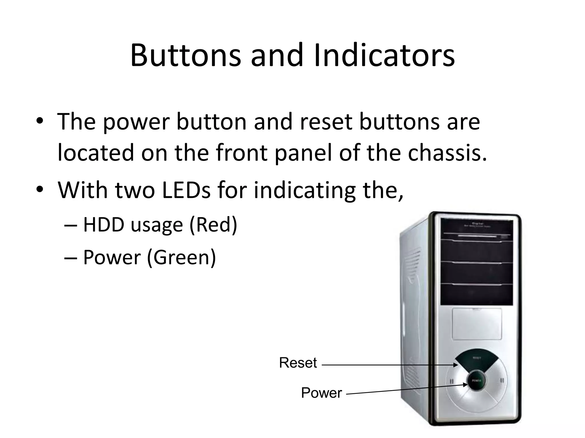 Buttons and Indicators
• The power button and reset buttons are
located on the front panel of the chassis.
• With two LEDs for indicating the,
– HDD usage (Red)
– Power (Green)
Power
Reset
 