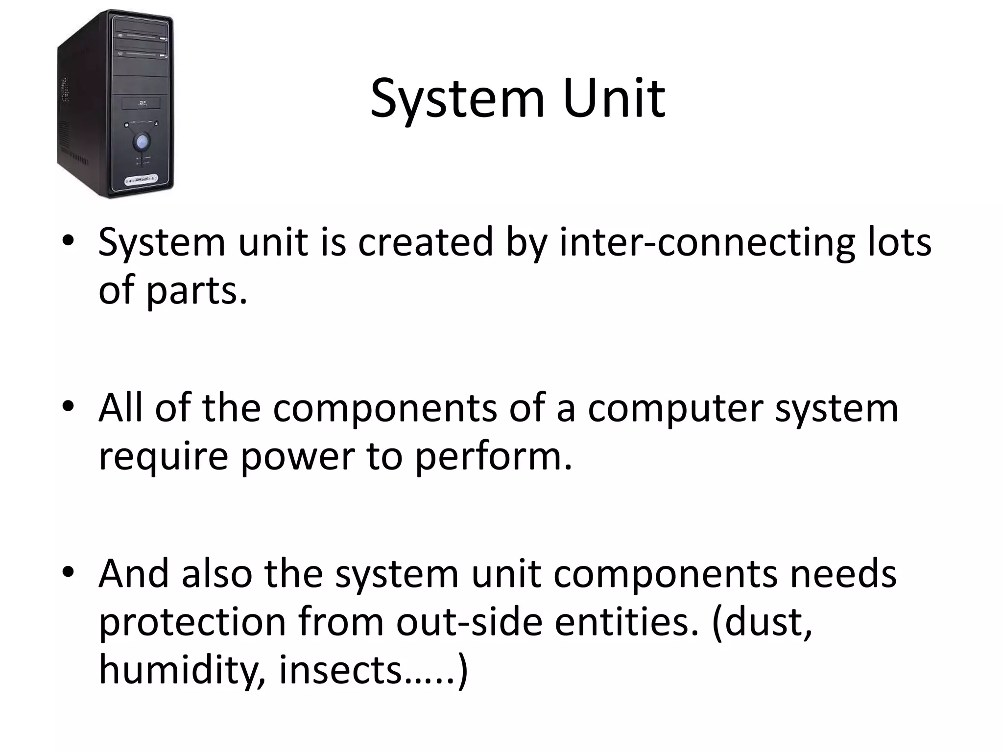 System Unit
• System unit is created by inter-connecting lots
of parts.
• All of the components of a computer system
require power to perform.
• And also the system unit components needs
protection from out-side entities. (dust,
humidity, insects…..)
 