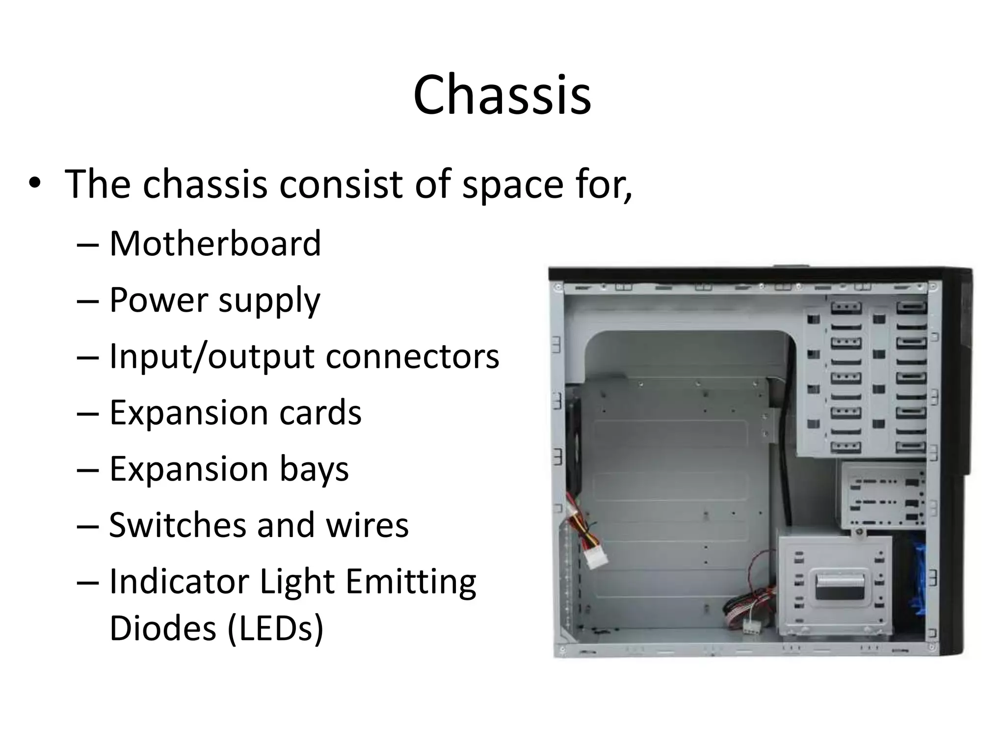 Chassis
• The chassis consist of space for,
– Motherboard
– Power supply
– Input/output connectors
– Expansion cards
– Expansion bays
– Switches and wires
– Indicator Light Emitting
Diodes (LEDs)
 