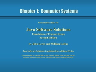Chapter 1: Computer Systems
Presentation slides for
Java Software Solutions
Foundations of Program Design
Second Edition
by John Lewis and William Loftus
Java Software Solutions is published by Addison-Wesley
Presentation slides are copyright 2000 by John Lewis and William Loftus. All rights reserved.
Instructors using the textbook may use and modify these slides for pedagogical purposes.
 