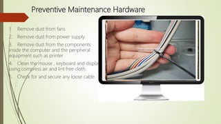 Preventive Maintenance Hardware
1. Remove dust from fans
2. Remove dust from power supply
3. Remove dust from the components
inside the computer and the peripheral
equipment such as printer
4. Clean the mouse , keyboard and display
using compress air and lint free cloth.
5. Check for and secure any loose cable
 