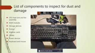 List of components to inspect for dust and
damage
 CPU heat sink and fan
assembly
 RAM modules
 Storage devices
 Screws
 Adapter cards
 Cables
 Power devices
 Keyboard and mouse
 