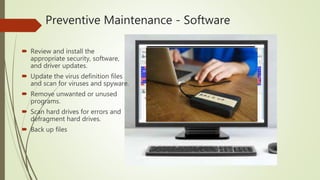 Preventive Maintenance - Software
 Review and install the
appropriate security, software,
and driver updates.
 Update the virus definition files
and scan for viruses and spyware.
 Remove unwanted or unused
programs.
 Scan hard drives for errors and
defragment hard drives.
 Back up files
 
