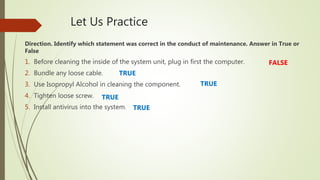 Let Us Practice
Direction. Identify which statement was correct in the conduct of maintenance. Answer in True or
False
1. Before cleaning the inside of the system unit, plug in first the computer.
2. Bundle any loose cable.
3. Use Isopropyl Alcohol in cleaning the component.
4. Tighten loose screw.
5. Install antivirus into the system.
FALSE
TRUE
TRUE
TRUE
TRUE
 