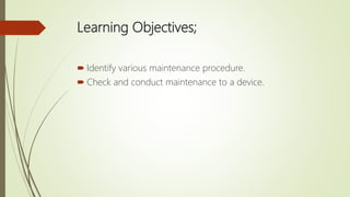 Learning Objectives;
 Identify various maintenance procedure.
 Check and conduct maintenance to a device.
 