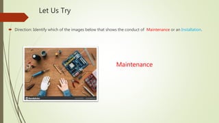 Let Us Try
 Direction: Identify which of the images below that shows the conduct of Maintenance or an Installation.
Maintenance
 