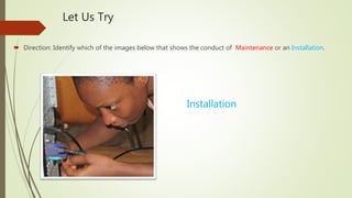 Let Us Try
 Direction: Identify which of the images below that shows the conduct of Maintenance or an Installation.
Installation
 