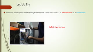 Let Us Try
 Direction: Identify which of the images below that shows the conduct of Maintenance or an Installation.
Maintenance
 