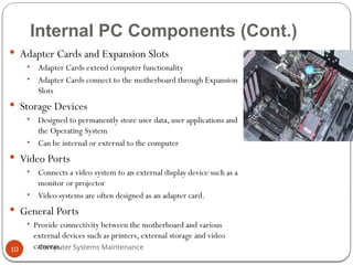 Computer Systems Maintenance
Internal PC Components (Cont.)
 Adapter Cards and Expansion Slots
• Adapter Cards extend computer functionality
• Adapter Cards connect to the motherboard through Expansion
Slots
 Storage Devices
• Designed to permanently store user data, user applications and
the Operating System
• Can be internal or external to the computer
 Video Ports
• Connects a video system to an external display device such as a
monitor or projector
• Video systems are often designed as an adapter card.
 General Ports
• Provide connectivity between the motherboard and various
external devices such as printers, external storage and video
cameras.
10
 