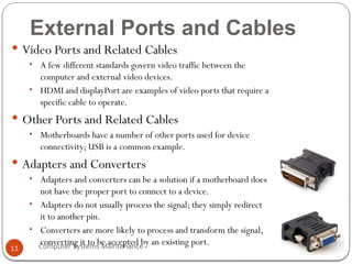 Computer Systems Maintenance
External Ports and Cables
 Video Ports and Related Cables
• A few different standards govern video traffic between the
computer and external video devices.
• HDMI and displayPort are examples of video ports that require a
specific cable to operate.
 Other Ports and Related Cables
• Motherboards have a number of other ports used for device
connectivity; USB is a common example.
 Adapters and Converters
• Adapters and converters can be a solution if a motherboard does
not have the proper port to connect to a device.
• Adapters do not usually process the signal; they simply redirect
it to another pin.
• Converters are more likely to process and transform the signal,
converting it to be accepted by an existing port.
11
 