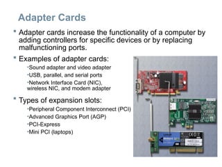 Adapter Cards
 Adapter cards increase the functionality of a computer by
adding controllers for specific devices or by replacing
malfunctioning ports.
 Examples of adapter cards:
•Sound adapter and video adapter
•USB, parallel, and serial ports
•Network Interface Card (NIC),
wireless NIC, and modem adapter
 Types of expansion slots:
•Peripheral Component Interconnect (PCI)
•Advanced Graphics Port (AGP)
•PCI-Express
•Mini PCI (laptops)
 