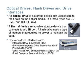 Optical Drives, Flash Drives and Drive
Interfaces
 An optical drive is a storage device that uses lasers to
read data on the optical media. The three types are CD,
DVD, and BD (Blu-ray).
 A flash drive is a removable storage device that
connects to a USB port. A flash drive uses a type
of memory that requires no power to maintain the
data.
 Common drive interfaces are:
•Integrated Drive Electronics (IDE)
•Enhanced Integrated Drive Electronics (EIDE)
•Parallel ATA (PATA)
•Serial ATA (SATA) and External SATA (eSATA)
•Small Computer System Interface (SCSI)
 