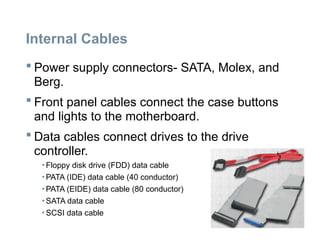 Internal Cables
 Power supply connectors- SATA, Molex, and
Berg.
 Front panel cables connect the case buttons
and lights to the motherboard.
 Data cables connect drives to the drive
controller.
• Floppy disk drive (FDD) data cable
• PATA (IDE) data cable (40 conductor)
• PATA (EIDE) data cable (80 conductor)
• SATA data cable
• SCSI data cable
 