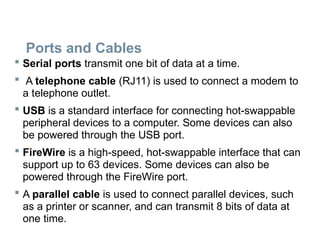 Ports and Cables
 Serial ports transmit one bit of data at a time.
 A telephone cable (RJ11) is used to connect a modem to
a telephone outlet.
 USB is a standard interface for connecting hot-swappable
peripheral devices to a computer. Some devices can also
be powered through the USB port.
 FireWire is a high-speed, hot-swappable interface that can
support up to 63 devices. Some devices can also be
powered through the FireWire port.
 A parallel cable is used to connect parallel devices, such
as a printer or scanner, and can transmit 8 bits of data at
one time.
 