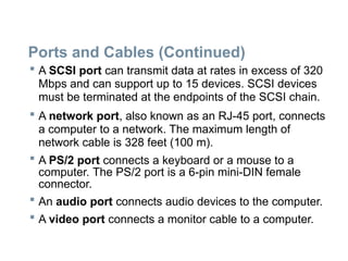 Ports and Cables (Continued)
 A SCSI port can transmit data at rates in excess of 320
Mbps and can support up to 15 devices. SCSI devices
must be terminated at the endpoints of the SCSI chain.
 A network port, also known as an RJ-45 port, connects
a computer to a network. The maximum length of
network cable is 328 feet (100 m).
 A PS/2 port connects a keyboard or a mouse to a
computer. The PS/2 port is a 6-pin mini-DIN female
connector.
 An audio port connects audio devices to the computer.
 A video port connects a monitor cable to a computer.
 