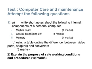 Test : Computer Care and maintenance
Attempt the following questions
1) a) write short notes about the following internal
components of a personal computer
i. Mother board (4 marks)
ii. Central processing unit (4 marks)
iii. Memory (4 marks)
b) using a table outline the difference between video
ports, adapters and converters
(8 marks)
2) Explain the purpose of safe working conditions
and procedures (10 marks)
 