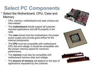 Select PC Components
 Select the Motherboard, CPU, Case and
Memory
• CPU, memory, motherboard and case choices are
inter-related.
• The motherboard should support all customer
required applications and still fit properly in the
case.
• The case should host the motherboard, the proper
power supply and provide good airflow for the
internal components.
• The CPU must be compatible with motherboard
CPU slot and voltage; it should be compatible with
the chosen memory speed for maximum
performance.
• The memory must also be compatible with
motherboard memory slots and voltage.
• The amount of memory will depend on the type of
applications requested by the customer.
 
